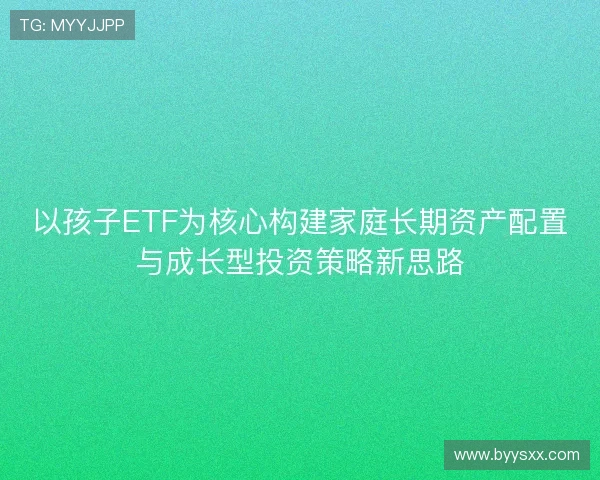 以孩子ETF为核心构建家庭长期资产配置与成长型投资策略新思路